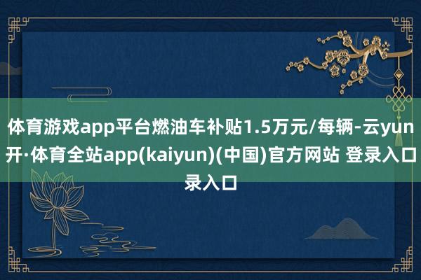 体育游戏app平台燃油车补贴1.5万元/每辆-云yun开·体育全站app(kaiyun)(中国)官方网站 登录入口