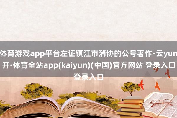 体育游戏app平台左证镇江市消协的公号著作-云yun开·体育全站app(kaiyun)(中国)官方网站 登录入口