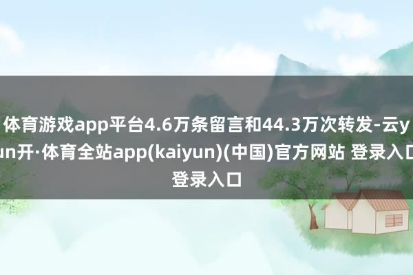 体育游戏app平台4.6万条留言和44.3万次转发-云yun开·体育全站app(kaiyun)(中国)官方网站 登录入口