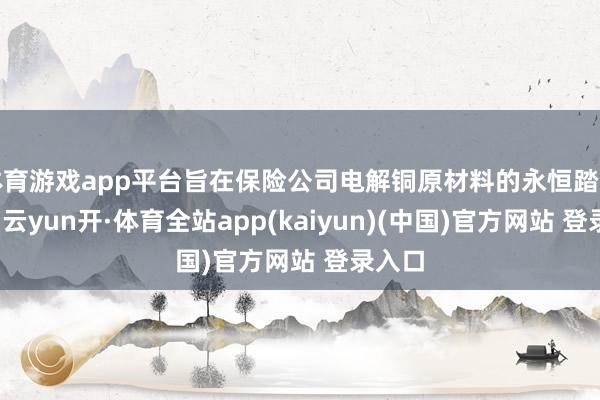 体育游戏app平台旨在保险公司电解铜原材料的永恒踏实供应-云yun开·体育全站app(kaiyun)(中国)官方网站 登录入口