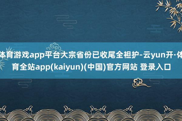 体育游戏app平台大宗省份已收尾全袒护-云yun开·体育全站app(kaiyun)(中国)官方网站 登录入口