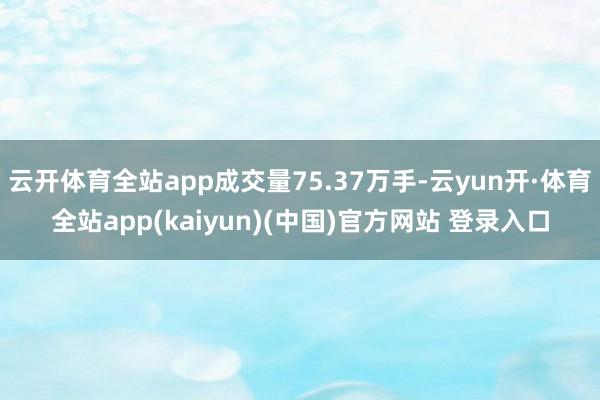 云开体育全站app成交量75.37万手-云yun开·体育全站app(kaiyun)(中国)官方网站 登录入口