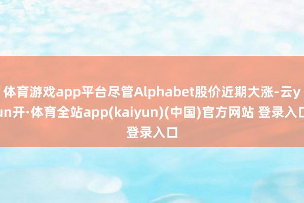 体育游戏app平台尽管Alphabet股价近期大涨-云yun开·体育全站app(kaiyun)(中国)官方网站 登录入口