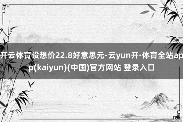 开云体育设想价22.8好意思元-云yun开·体育全站app(kaiyun)(中国)官方网站 登录入口