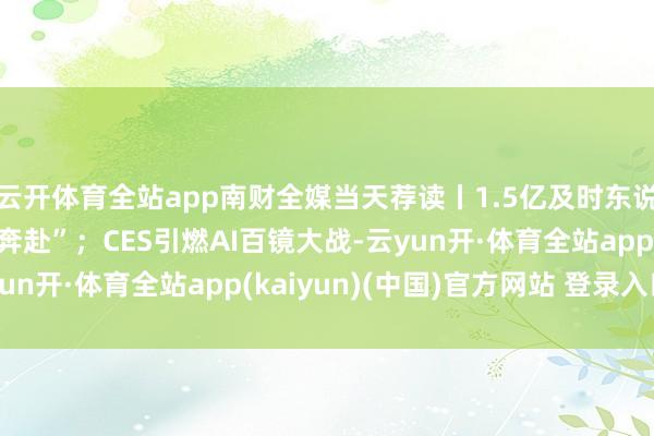 云开体育全站app南财全媒当天荐读丨1.5亿及时东说念主口与广东“双向奔赴”；CES引燃AI百镜大战-云yun开·体育全站app(kaiyun)(中国)官方网站 登录入口