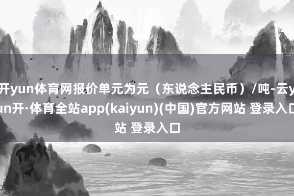 开yun体育网报价单元为元（东说念主民币）/吨-云yun开·体育全站app(kaiyun)(中国)官方网站 登录入口