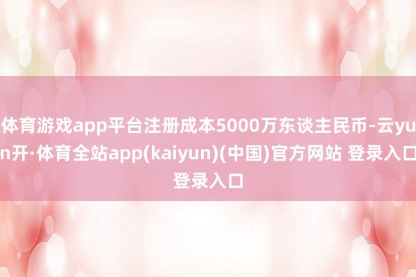 体育游戏app平台注册成本5000万东谈主民币-云yun开·体育全站app(kaiyun)(中国)官方网站 登录入口