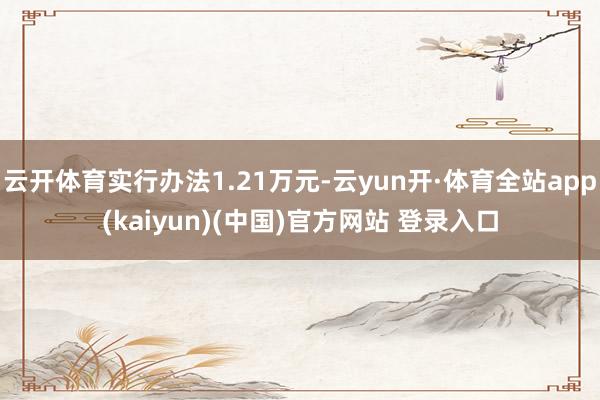 云开体育实行办法1.21万元-云yun开·体育全站app(kaiyun)(中国)官方网站 登录入口