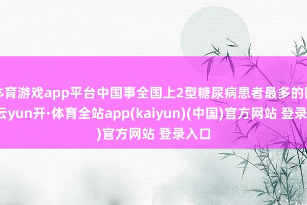 体育游戏app平台中国事全国上2型糖尿病患者最多的国度-云yun开·体育全站app(kaiyun)(中国)官方网站 登录入口