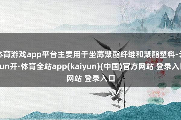 体育游戏app平台主要用于坐蓐聚酯纤维和聚酯塑料-云yun开·体育全站app(kaiyun)(中国)官方网站 登录入口