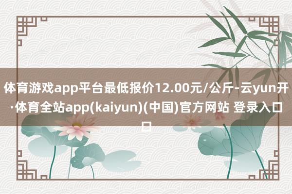 体育游戏app平台最低报价12.00元/公斤-云yun开·体育全站app(kaiyun)(中国)官方网站 登录入口