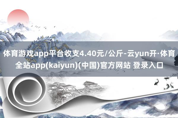 体育游戏app平台收支4.40元/公斤-云yun开·体育全站app(kaiyun)(中国)官方网站 登录入口