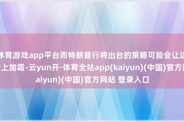 体育游戏app平台而特朗普行将出台的策略可能会让这种脆弱方式雪上加霜-云yun开·体育全站app(kaiyun)(中国)官方网站 登录入口