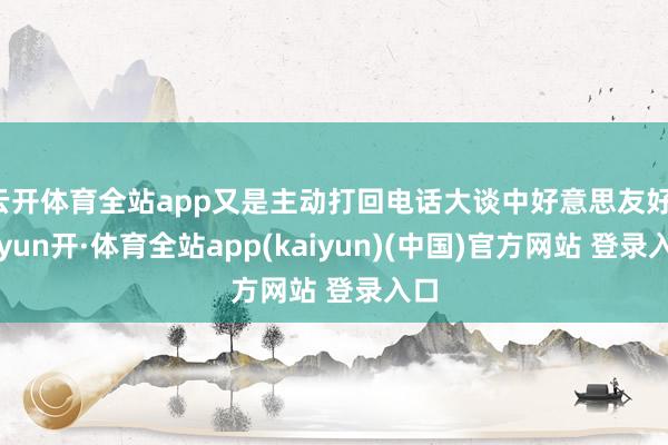 云开体育全站app又是主动打回电话大谈中好意思友好-云yun开·体育全站app(kaiyun)(中国)官方网站 登录入口