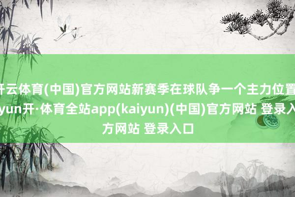 开云体育(中国)官方网站新赛季在球队争一个主力位置-云yun开·体育全站app(kaiyun)(中国)官方网站 登录入口