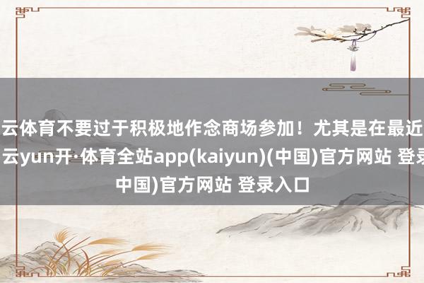 开云体育不要过于积极地作念商场参加！尤其是在最近这几年-云yun开·体育全站app(kaiyun)(中国)官方网站 登录入口
