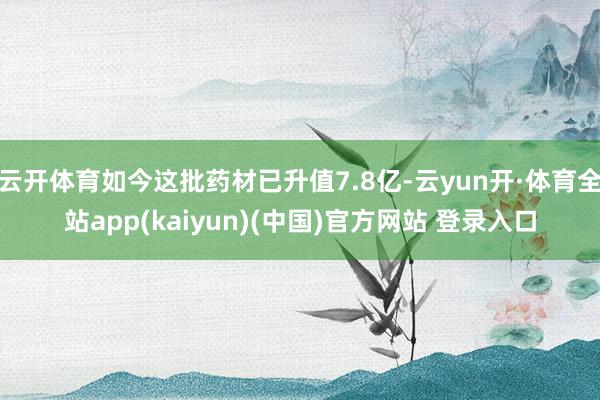 云开体育如今这批药材已升值7.8亿-云yun开·体育全站app(kaiyun)(中国)官方网站 登录入口
