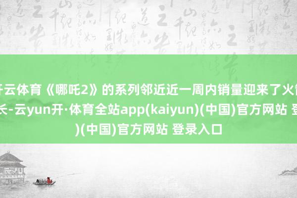 开云体育《哪吒2》的系列邻近近一周内销量迎来了火箭式的增长-云yun开·体育全站app(kaiyun)(中国)官方网站 登录入口