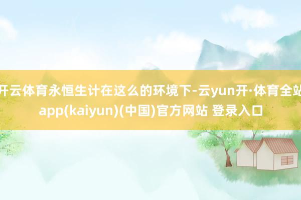 开云体育永恒生计在这么的环境下-云yun开·体育全站app(kaiyun)(中国)官方网站 登录入口