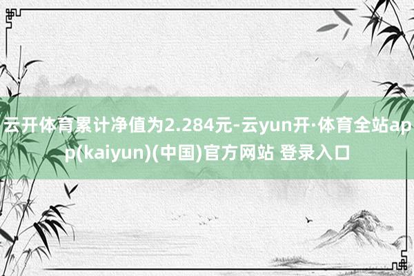 云开体育累计净值为2.284元-云yun开·体育全站app(kaiyun)(中国)官方网站 登录入口