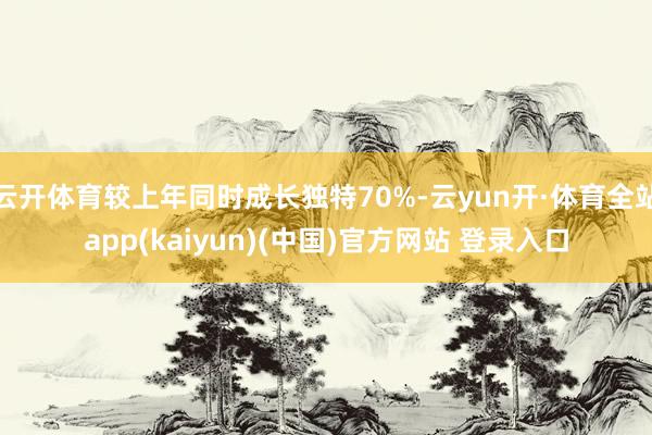 云开体育较上年同时成长独特70%-云yun开·体育全站app(kaiyun)(中国)官方网站 登录入口