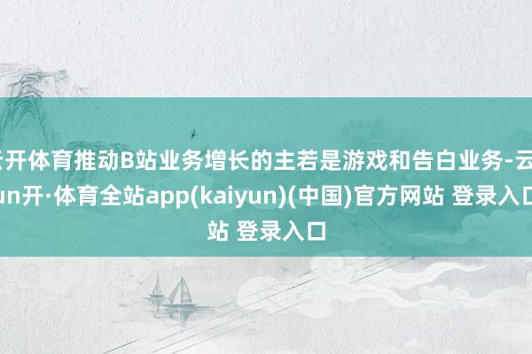云开体育推动B站业务增长的主若是游戏和告白业务-云yun开·体育全站app(kaiyun)(中国)官方网站 登录入口
