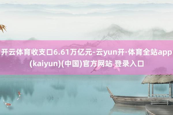 开云体育收支口6.61万亿元-云yun开·体育全站app(kaiyun)(中国)官方网站 登录入口