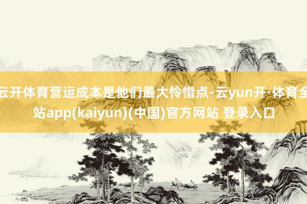 云开体育营运成本是他们最大怜惜点-云yun开·体育全站app(kaiyun)(中国)官方网站 登录入口