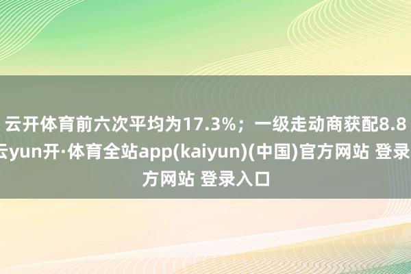 云开体育前六次平均为17.3%；　　一级走动商获配8.8%-云yun开·体育全站app(kaiyun)(中国)官方网站 登录入口