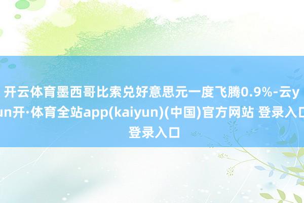 开云体育　　墨西哥比索兑好意思元一度飞腾0.9%-云yun开·体育全站app(kaiyun)(中国)官方网站 登录入口