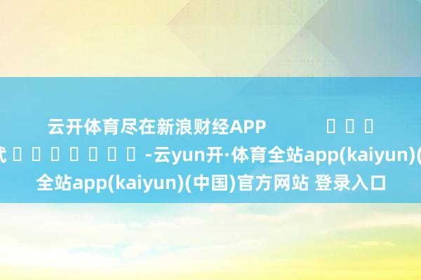 云开体育尽在新浪财经APP            						遭殃裁剪：丁文武 							-云yun开·体育全站app(kaiyun)(中国)官方网站 登录入口