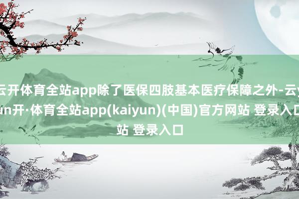 云开体育全站app除了医保四肢基本医疗保障之外-云yun开·体育全站app(kaiyun)(中国)官方网站 登录入口