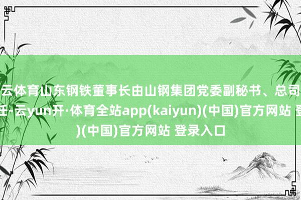 开云体育山东钢铁董事长由山钢集团党委副秘书、总司补救旗担任-云yun开·体育全站app(kaiyun)(中国)官方网站 登录入口
