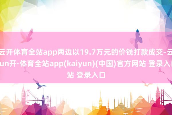 云开体育全站app两边以19.7万元的价钱打款成交-云yun开·体育全站app(kaiyun)(中国)官方网站 登录入口