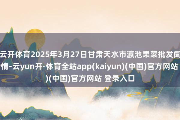 云开体育2025年3月27日甘肃天水市瀛池果菜批发阛阓价钱行情-云yun开·体育全站app(kaiyun)(中国)官方网站 登录入口