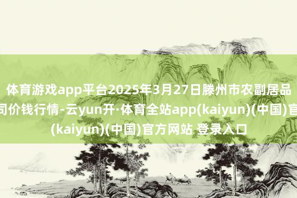 体育游戏app平台2025年3月27日滕州市农副居品物流中心有限公司价钱行情-云yun开·体育全站app(kaiyun)(中国)官方网站 登录入口