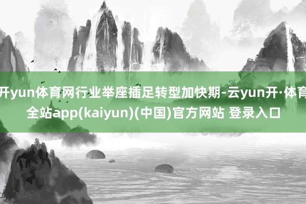 开yun体育网行业举座插足转型加快期-云yun开·体育全站app(kaiyun)(中国)官方网站 登录入口