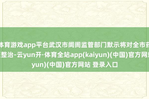 体育游戏app平台武汉市阛阓监管部门默示将对全市药店开展专项整治-云yun开·体育全站app(kaiyun)(中国)官方网站 登录入口