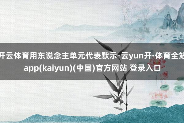 开云体育用东说念主单元代表默示-云yun开·体育全站app(kaiyun)(中国)官方网站 登录入口