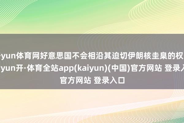 开yun体育网好意思国不会相沿其迫切伊朗核圭臬的权略-云yun开·体育全站app(kaiyun)(中国)官方网站 登录入口