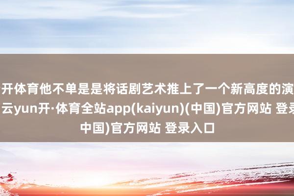 云开体育他不单是是将话剧艺术推上了一个新高度的演艺行家-云yun开·体育全站app(kaiyun)(中国)官方网站 登录入口