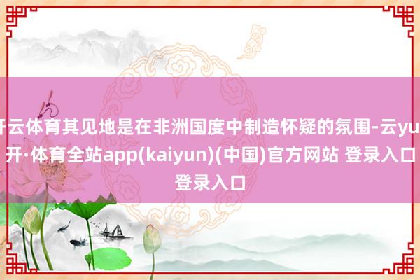 开云体育其见地是在非洲国度中制造怀疑的氛围-云yun开·体育全站app(kaiyun)(中国)官方网站 登录入口