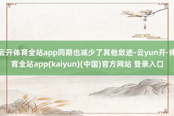 云开体育全站app同期也减少了其他敛迹-云yun开·体育全站app(kaiyun)(中国)官方网站 登录入口