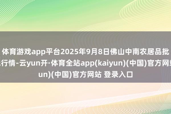 体育游戏app平台2025年9月8日佛山中南农居品批发市集价钱行情-云yun开·体育全站app(kaiyun)(中国)官方网站 登录入口