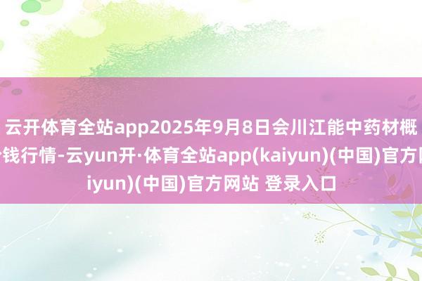 云开体育全站app2025年9月8日会川江能中药材概括生意市集价钱行情-云yun开·体育全站app(kaiyun)(中国)官方网站 登录入口