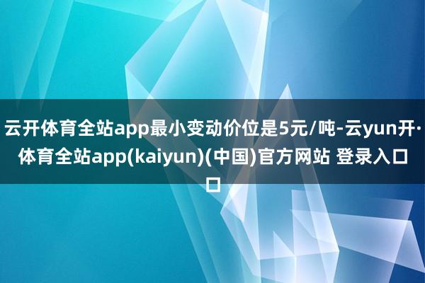 云开体育全站app最小变动价位是5元/吨-云yun开·体育全站app(kaiyun)(中国)官方网站 登录入口