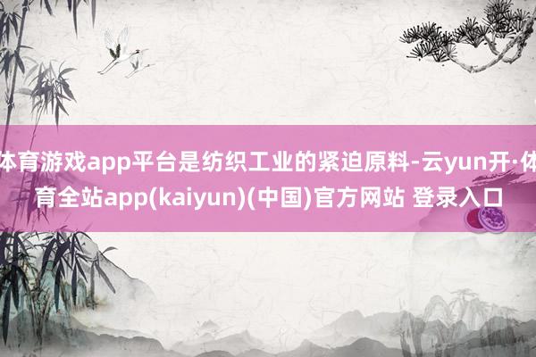 体育游戏app平台是纺织工业的紧迫原料-云yun开·体育全站app(kaiyun)(中国)官方网站 登录入口