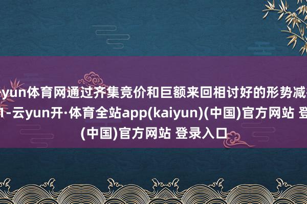 开yun体育网通过齐集竞价和巨额来回相讨好的形势减握不荒谬1-云yun开·体育全站app(kaiyun)(中国)官方网站 登录入口