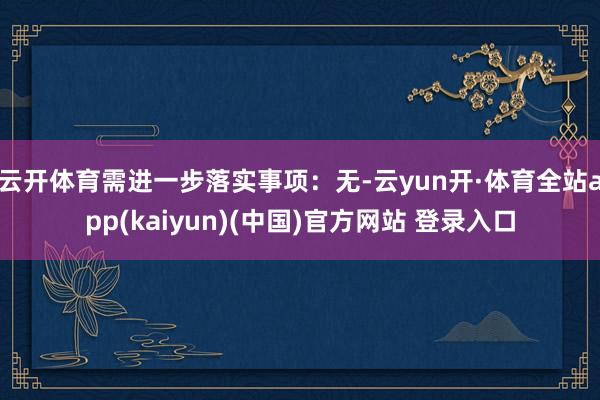 云开体育需进一步落实事项:无-云yun开·体育全站app(kaiyun)(中国)官方网站 登录入口