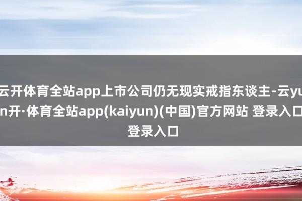 云开体育全站app上市公司仍无现实戒指东谈主-云yun开·体育全站app(kaiyun)(中国)官方网站 登录入口